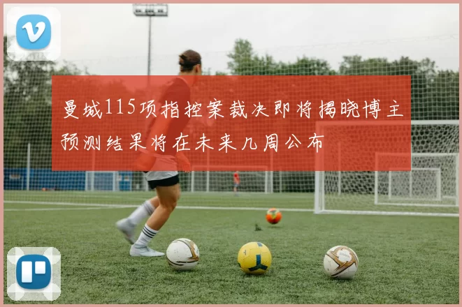 曼城115项指控案裁决即将揭晓博主预测结果将在未来几周公布