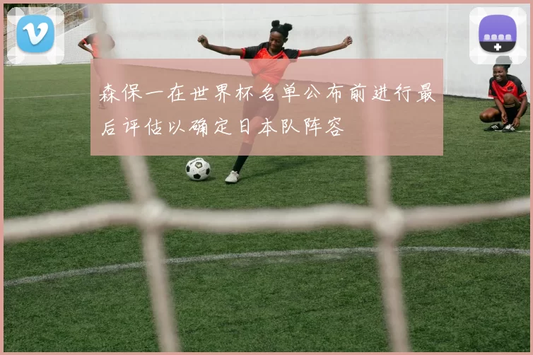 森保一在世界杯名单公布前进行最后评估以确定日本队阵容