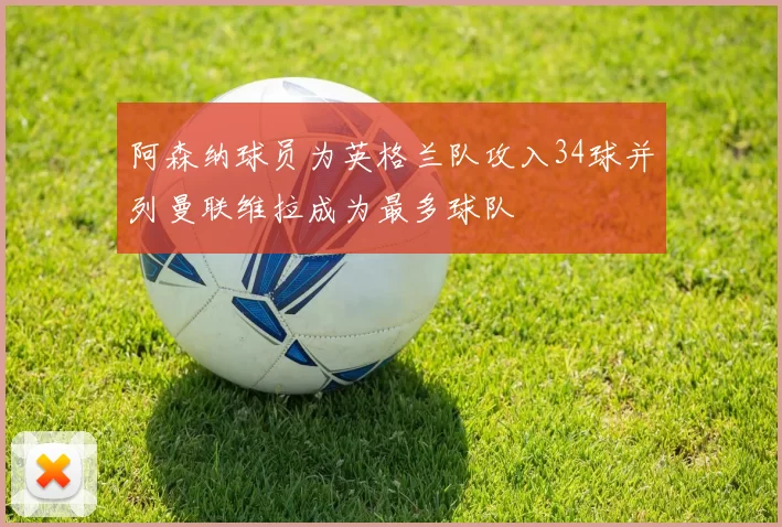 阿森纳球员为英格兰队攻入34球并列曼联维拉成为最多球队