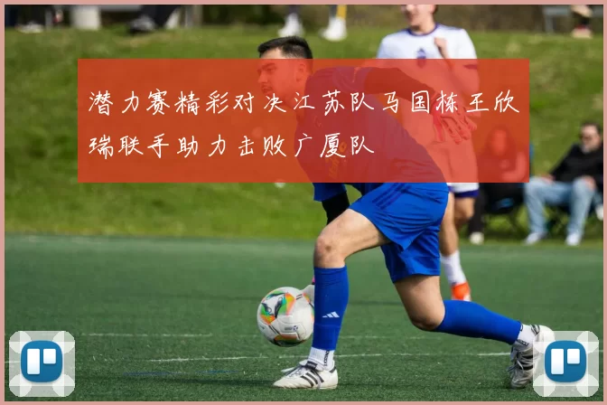 潜力赛精彩对决江苏队马国栋王欣瑞联手助力击败广厦队