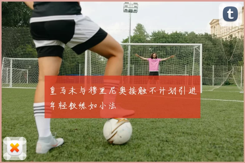 皇马未与穆里尼奥接触不计划引进年轻教练如小法