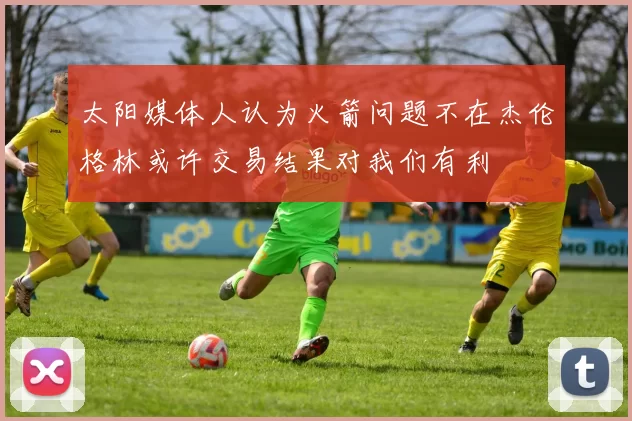 太阳媒体人认为火箭问题不在杰伦格林或许交易结果对我们有利