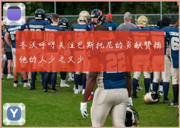 齐沃呼吁关注巴斯托尼的贡献赞扬他的人少之又少