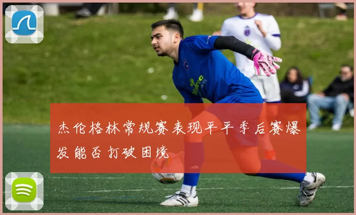 杰伦格林常规赛表现平平季后赛爆发能否打破困境