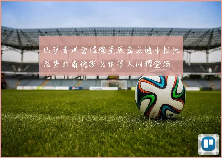 巴萨青训营璀璨星辰盘点通卡拉托尼费尔南德斯戈伦等人闪耀登场