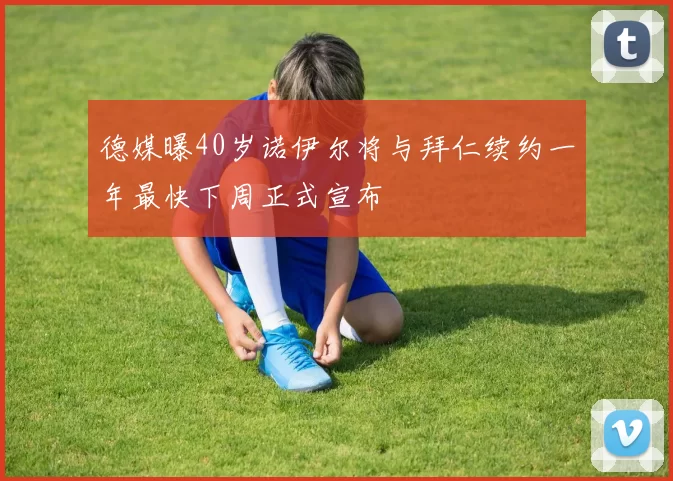 德媒曝40岁诺伊尔将与拜仁续约一年最快下周正式宣布