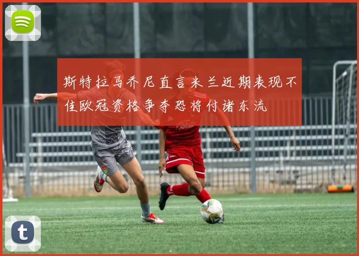 斯特拉马乔尼直言米兰近期表现不佳欧冠资格争夺恐将付诸东流