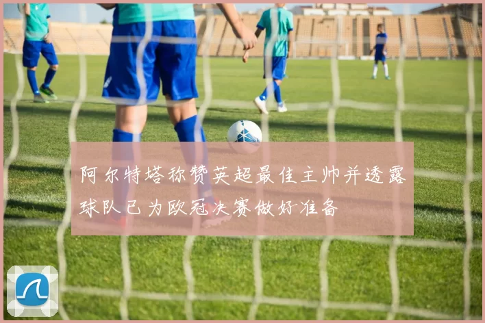 阿尔特塔称赞英超最佳主帅并透露球队已为欧冠决赛做好准备