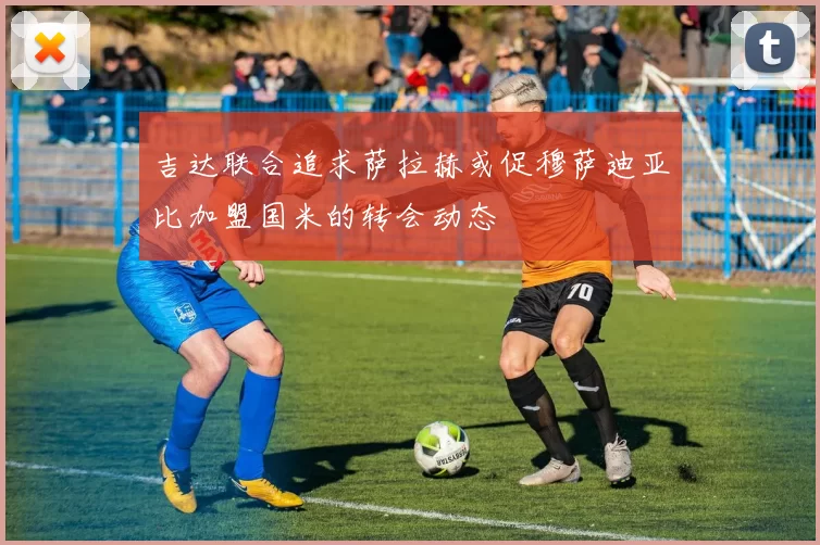 吉达联合追求萨拉赫或促穆萨迪亚比加盟国米的转会动态
