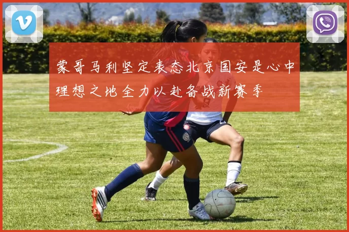 蒙哥马利坚定表态北京国安是心中理想之地全力以赴备战新赛季