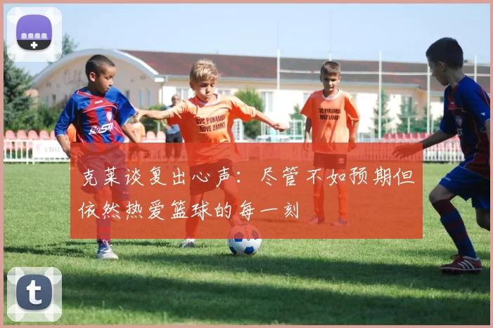 克莱谈复出心声：尽管不如预期但依然热爱篮球的每一刻