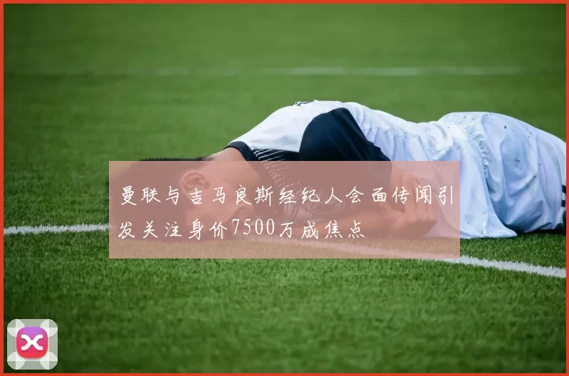 曼联与吉马良斯经纪人会面传闻引发关注身价7500万成焦点