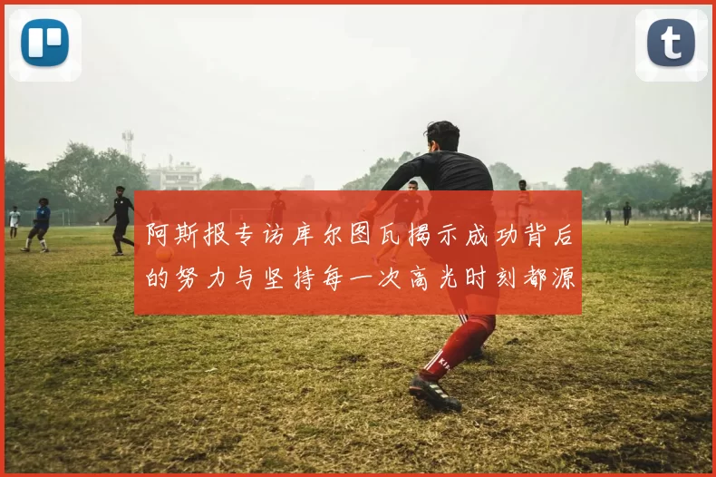 阿斯报专访库尔图瓦揭示成功背后的努力与坚持每一次高光时刻都源于汗水付出