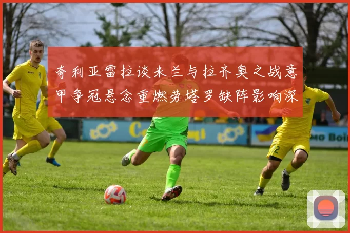 夸利亚雷拉谈米兰与拉齐奥之战意甲争冠悬念重燃劳塔罗缺阵影响深远