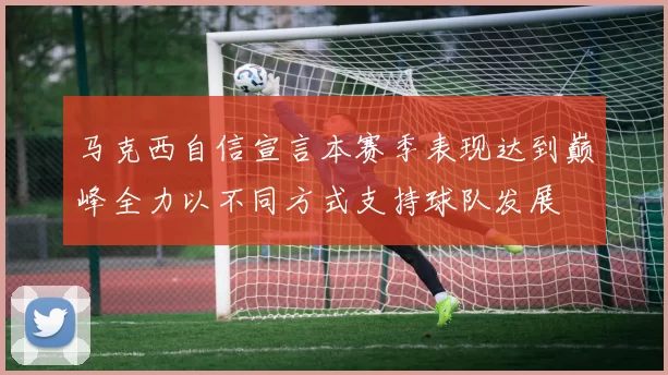 马克西自信宣言本赛季表现达到巅峰全力以不同方式支持球队发展