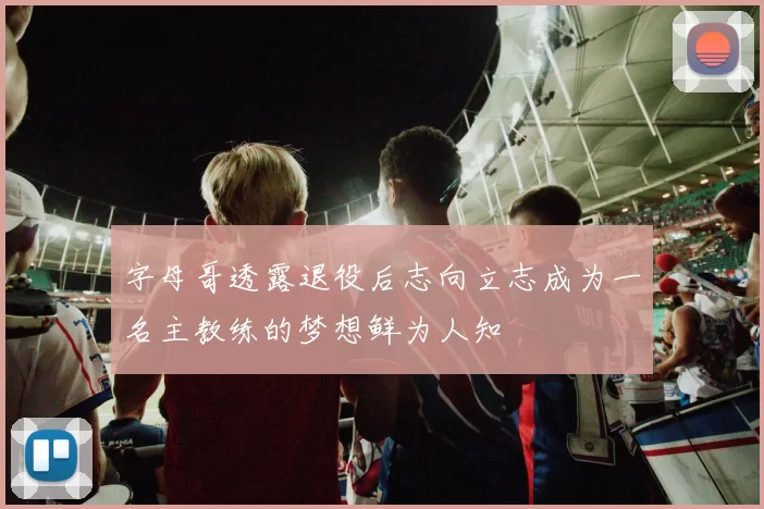 字母哥透露退役后志向立志成为一名主教练的梦想鲜为人知