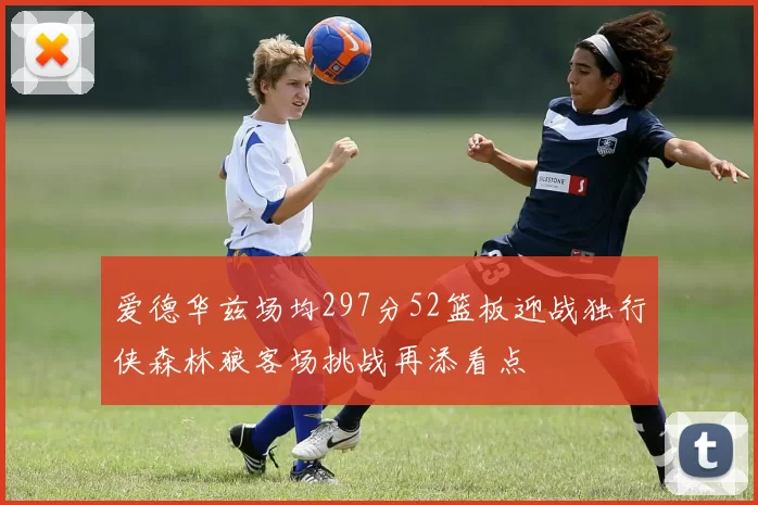 爱德华兹场均297分52篮板迎战独行侠森林狼客场挑战再添看点