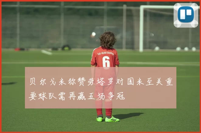 贝尔戈米称赞劳塔罗对国米至关重要球队需再赢五场争冠