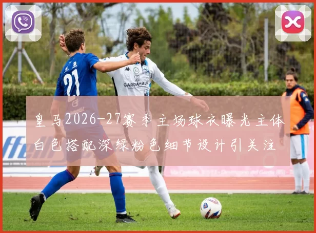 皇马2026-27赛季主场球衣曝光主体白色搭配深绿粉色细节设计引关注