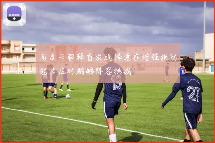 乌度卡解释首发选择意在增强换防能力应对鹈鹕阵容挑战