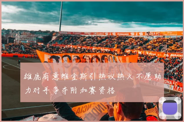雄鹿有意维金斯引热议热火不愿助力对手争夺附加赛资格